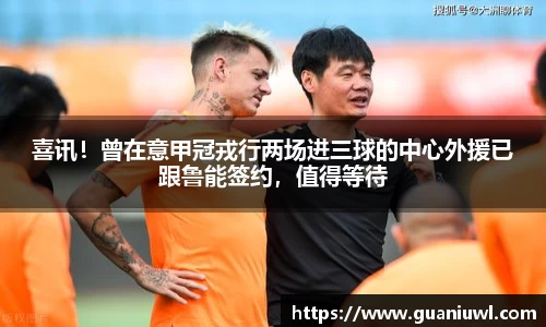 喜讯！曾在意甲冠戎行两场进三球的中心外援已跟鲁能签约，值得等待